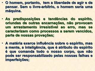 O homem, portanto,  tem a liberdade de agir e de pensar. Sem o livre-arbítrio, o homem seria uma máquina.  As predisposições e tendências do espírito, oriundas de outras encarnações, não provocam um arrastamento irresistível ao erro, mas se caracterizam como processos a serem vencidos, parte de nossas provações; A matéria exerce influência sobre o espírito, mas a mente, a inteligência, que é atributo do espírito é que comanda todo o nosso corpo, que não pode ser responsabilizado pelas nossas falhas e imperfeições; 