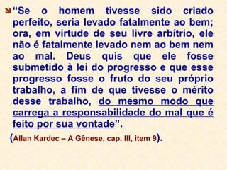 “ Se o homem tivesse sido criado perfeito, seria levado fatalmente ao bem; ora, em virtude de seu livre arbítrio, ele não é fatalmente levado nem ao bem nem ao mal. Deus quis que ele fosse submetido à lei do progresso e que esse progresso fosse o fruto do seu próprio trabalho, a fim de que tivesse o mérito desse trabalho,  do mesmo modo que carrega a responsabilidade do mal que é feito por sua vontade ”.  ( Allan Kardec – A Gênese, cap. III, item 9 ).  
