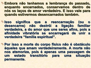 Embora não tenhamos a lembrança do passado, enquanto encarnados, conservamos dentro de nós os laços de amor verdadeiro. E isso vale para quando estivermos desencarnados também. Isso significa que a reencarnação (ou o desencarne) não destrói a ligação familiar verdadeira, a do amor que une seres afins, pois a afinidade vibratória se encarregará de unir a verdadeira “família espiritual”. Por isso a morte do corpo físico não é obstáculo àqueles que amam verdadeiramente. A morte não nos atemoriza, pois é apenas uma passagem de um estado transitório para uma situação permanente. 