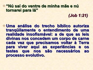 “ Nú saí do ventre de minha mãe e nú tornarei para lá”  (Job 1:21)   Uma análise do trecho bíblico autoriza tranqüilamente o entendimento de uma realidade insofismável: a de que as leis divinas nos concedem um corpo de carne cada vez que precisamos voltar à Terra para viver aqui as experiências e os testes que nos são necessários ao processo evolutivo .   