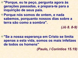 "Porque, eu te peço, pergunta agora às gerações passadas, e prepara-te para a inquirição de seus pais. Porque nós somos de ontem, e nada sabemos, porquanto nossos dias sobre a terra são como a sombra". (Jó 8. 8-9) "Se a nossa esperança em Cristo se limita apenas a esta vida, somos os mais infelizes de todos os homens"  (Paulo, I Corintios 15.19) 