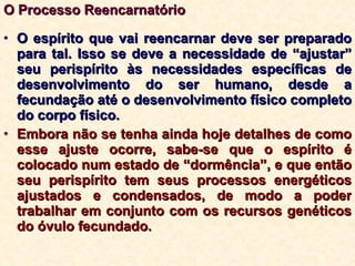 O Processo Reencarnatório O espírito que vai reencarnar deve ser preparado para tal. Isso se deve a necessidade de “ajustar” seu perispírito às necessidades específicas de desenvolvimento do ser humano, desde a fecundação até o desenvolvimento físico completo do corpo físico. Embora não se tenha ainda hoje detalhes de como esse ajuste ocorre, sabe-se que o espírito é colocado num estado de “dormência”, e que então seu perispírito tem seus processos energéticos ajustados e condensados, de modo a poder trabalhar em conjunto com os recursos genéticos do óvulo fecundado. 