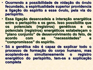 Ocorrendo a possibilidade de nidação do óvulo fecundado, a espiritualidade superior providencia a ligação do espírito a esse óvulo, pela via do perispírito. Essa ligação desencadeia a interação energética entre o perispírito e os gens. Isso possibilita que os potenciais (registros) genéticos e os potenciais (registros) energéticos estabeleçam o “plano conjunto” de desenvolvimento do feto, de acordo com as “necessidades” e “compromissos” do espírito. Só a genética não é capaz de explicar todo o processo de formação do corpo humano, mas acoplando-se simultaneamente o registro energético do perispírito, tem-se a explicação completa  