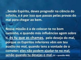 ..Sendo Espírito, deves progredir na ciência do
infinito, e é por isso que passas pelas provas do
mal para chegar ao bem.
Nossa missão é a de colocar-te no bom
caminho, e quando más influências agem sobre
ti, és tu que as chamas, pelo desejo do mal,
porque os Espíritos inferiores vêm em teu
auxílio no mal, quando tens a vontade de o
cometer; eles não podem ajudar-te no mal,
senão quando tu desejas o mal (LE – questão 466)
 