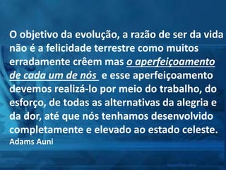 O objetivo da evolução, a razão de ser da vida
não é a felicidade terrestre como muitos
erradamente crêem mas o aperfeiçoamento
de cada um de nós e esse aperfeiçoamento
devemos realizá-lo por meio do trabalho, do
esforço, de todas as alternativas da alegria e
da dor, até que nós tenhamos desenvolvido
completamente e elevado ao estado celeste.
Adams Auni
 