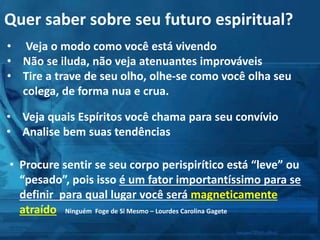 Quer saber sobre seu futuro espiritual?
• Veja o modo como você está vivendo
• Não se iluda, não veja atenuantes improváveis
• Tire a trave de seu olho, olhe-se como você olha seu
colega, de forma nua e crua.
• Veja quais Espíritos você chama para seu convívio
• Analise bem suas tendências
• Procure sentir se seu corpo perispirítico está “leve” ou
“pesado”, pois isso é um fator importantíssimo para se
definir para qual lugar você será magneticamente
atraído Ninguém Foge de Si Mesmo – Lourdes Carolina Gagete
 