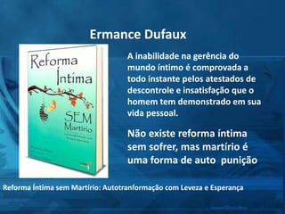 A inabilidade na gerência do
mundo íntimo é comprovada a
todo instante pelos atestados de
descontrole e insatisfação que o
homem tem demonstrado em sua
vida pessoal.
Não existe reforma íntima
sem sofrer, mas martírio é
uma forma de auto punição
Ermance Dufaux
Reforma Íntima sem Martírio: Autotranformação com Leveza e Esperança
 