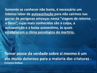 Somente se conhecer não basta, é necessário um
intenso labor de autoaceitação para não cairmos nas
garras de perigosas ameaças nessa “viagem de retorno
a Deus”, cujas mais conhecidas são a culpa, a
autopunição e a baixa autoestima, às quais
estabelecem o clima psicológico do martírio.
Tomar posse da verdade sobre si mesmo é um
ato muito doloroso para a maioria das criaturas -
Ermance Dufaux
 