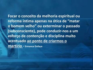 Focar o conceito da melhoria espiritual ou
reforma íntima apenas na ótica de “matar
o homem velho” ou exterminar o passado
(subconsciente), pode conduzir-nos a um
esforço de contenção e disciplina muito
acentuado ao ponto de criarmos o
martírio - Ermance Dufaux
 