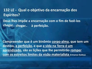 132 LE - Qual o objetivo da encarnação dos
Espíritos?
Deus lhes impõe a encarnação com o fim de fazê-los
chegar..
Compreender que é um binômio corpo-alma, que tem um
destino, a perfeição, e que a vida na Terra é um
aprendizado, são as lições que lhe permitirão romper
com os estreitos limites da visão materialista Ermance Dufaux
chegar.. à perfeição.
 