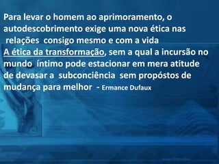 Para levar o homem ao aprimoramento, o
autodescobrimento exige uma nova ética nas
relações consigo mesmo e com a vida
A ética da transformação, sem a qual a incursão no
mundo íntimo pode estacionar em mera atitude
de devasar a subconciência sem propóstos de
mudança para melhor - Ermance Dufaux
 