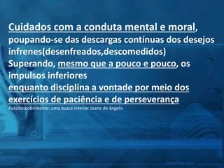 Cuidados com a conduta mental e moral,
poupando-se das descargas contínuas dos desejos
infrenes(desenfreados,descomedidos)
Superando, mesmo que a pouco e pouco, os
impulsos inferiores
enquanto disciplina a vontade por meio dos
exercícios de paciência e de perseverança
Autodescobrimento: uma busca interior Joana de ângelis
 