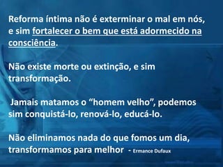 Reforma íntima não é exterminar o mal em nós,
e sim fortalecer o bem que está adormecido na
consciência.
Não existe morte ou extinção, e sim
transformação.
Jamais matamos o “homem velho”, podemos
sim conquistá-lo, renová-lo, educá-lo.
Não eliminamos nada do que fomos um dia,
transformamos para melhor - Ermance Dufaux
 