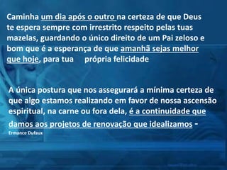 Caminha um dia após o outro na certeza de que Deus
te espera sempre com irrestrito respeito pelas tuas
mazelas, guardando o único direito de um Pai zeloso e
bom que é a esperança de que amanhã sejas melhor
que hoje, para tua  própria felicidade
A única postura que nos assegurará a mínima certeza de
que algo estamos realizando em favor de nossa ascensão
espiritual, na carne ou fora dela, é a continuidade que
damos aos projetos de renovação que idealizamos -
Ermance Dufaux
 