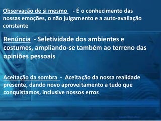 Observação de si mesmo - É o conhecimento das
nossas emoções, o não julgamento e a auto-avaliação
constante
Renúncia - Seletividade dos ambientes e
costumes, ampliando-se também ao terreno das
opiniões pessoais
Aceitação da sombra - Aceitação da nossa realidade
presente, dando novo aproveitamento a tudo que
conquistamos, inclusive nossos erros
 