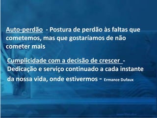 Auto-perdão - Postura de perdão às faltas que
cometemos, mas que gostaríamos de não
cometer mais
Cumplicidade com a decisão de crescer -
Dedicação e serviço continuado a cada instante
da nossa vida, onde estivermos - Ermance Dufaux
 