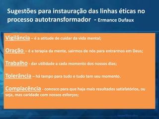 Vigilância – é a atitude de cuidar da vida mental;
Oração – é a terapia da mente, sairmos de nós para entrarmos em Deus;
Trabalho - dar utilidade a cada momento dos nossos dias;
Tolerância – há tempo para tudo e tudo tem seu momento.
Complacência - conosco para que haja mais resultados satisfatórios, ou
seja, mas caridade com nossos esforços;
Sugestões para instauração das linhas éticas no
processo autotransformador - Ermance Dufaux
 