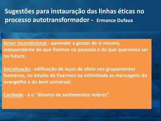 Amor incondicional - aprender a gostar de si mesmo,
independente do que fizemos no passado e do que queremos ser
no futuro;
Socialização - edificação de laços de afeto nos grupamentos
humanos, no intuito de fixarmos na intimidade as mensagens do
evangelho e do bem universal;
Caridade - é o “dínamo de sentimentos nobres”.
Sugestões para instauração das linhas éticas no
processo autotransformador - Ermance Dufaux
 