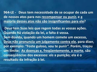 964-LE - Deus tem necessidade de se ocupar de cada um
de nossos atos para nos recompensar ou punir, e a
maioria desses atos não são insignificantes para ele?
Deus tem Suas leis que regem todas as vossas ações.
Quando há violação da lei, a falta é vossa.
Sem dúvida, quando um homem comete um excesso,
Deus não pronuncia um julgamento contra ele, para dizer,
por exemplo: “Foste guloso, vou te punir”. Porém, traçou
um limite; As doenças e, freqüentemente, a morte, são
conseqüências dos excessos: eis a punição; ela é o
resultado da infração à lei.
 
