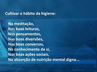 Cultivar o hábito da higiene:
Na meditação,
Nas boas leituras,
Nos pensamentos,
Nas boas diversões,
Nas boas conversas,
No conhecimento de si,
Nas boas ações sociais,
Na absorção de nutrição mental digna...
 