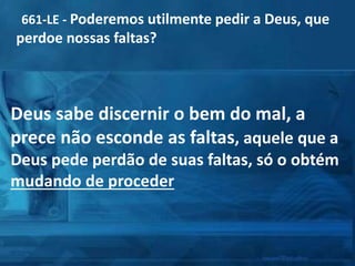 661-LE - Poderemos utilmente pedir a Deus, que
perdoe nossas faltas?
Deus sabe discernir o bem do mal, a
prece não esconde as faltas, aquele que a
Deus pede perdão de suas faltas, só o obtém
mudando de proceder
 