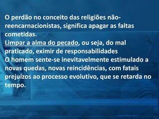 O perdão no conceito das religiões não-
reencarnacionistas, significa apagar as faltas
cometidas.
Limpar a alma do pecado, ou seja, do mal
praticado, eximir de responsabilidades
O homem sente-se inevitavelmente estimulado a
novas quedas, novas reincidências, com fatais
prejuízos ao processo evolutivo, que se retarda no
tempo.
 