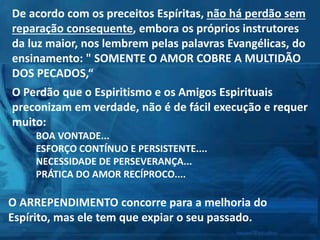 De acordo com os preceitos Espíritas, não há perdão sem
reparação consequente, embora os próprios instrutores
da luz maior, nos lembrem pelas palavras Evangélicas, do
ensinamento: " SOMENTE O AMOR COBRE A MULTIDÃO
DOS PECADOS,“
O Perdão que o Espiritismo e os Amigos Espirituais
preconizam em verdade, não é de fácil execução e requer
muito:
BOA VONTADE...
ESFORÇO CONTÍNUO E PERSISTENTE....
NECESSIDADE DE PERSEVERANÇA...
PRÁTICA DO AMOR RECÍPROCO....
O ARREPENDIMENTO concorre para a melhoria do
Espírito, mas ele tem que expiar o seu passado.
 