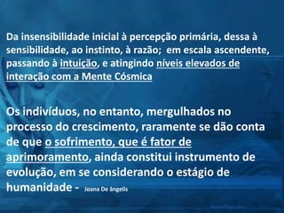 Da insensibilidade inicial à percepção primária, dessa à
sensibilidade, ao instinto, à razão; em escala ascendente,
passando à intuição, e atingindo níveis elevados de
interação com a Mente Cósmica
Os indivíduos, no entanto, mergulhados no
processo do crescimento, raramente se dão conta
de que o sofrimento, que é fator de
aprimoramento, ainda constitui instrumento de
evolução, em se considerando o estágio de
humanidade - Joana De ângelis
 