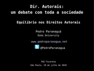 Dir. Autorais:
um debate com toda a sociedade

  Equilíbrio nos Direitos Autorais

            Pedro Paranaguá
              Duke University

         www.pedroparanagua.net

                @PedroParanagua



                PUC-Tucarena
        São Paulo, 19 de julho de 2010
 