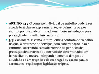  ARTIGO 443: O contrato individual de trabalho poderá ser
acordado tácita ou expressamente, verbalmente ou por
escrito, por prazo determinado ou indeterminado, ou para
prestação de trabalho intermitente.
 § 3º Considera-se como intermitente o contrato de trabalho
no qual a prestação de serviços, com subordinação, não é
contínua, ocorrendo com alternância de períodos de
prestação de serviços e de inatividade, determinados em
horas, dias ou meses, independentemente do tipo de
atividade do empregado e do empregador, exceto para os
aeronautas, regidos por legislação própria.
 