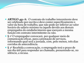  ARTIGO 452-A: O contrato de trabalho intermitente deve
ser celebrado por escrito e deve conter especificamente o
valor da hora de trabalho, que não pode ser inferior ao valor
horário do salário mínimo ou àquele devido aos demais
empregados do estabelecimento que exerçam a mesma
função em contrato intermitente ou não.
 § 1º O empregador convocará, por qualquer meio de
comunicação eficaz, para a prestação de serviços,
informando qual será a jornada, com, pelo menos, três dias
corridos de antecedência.
 § 2º Recebida a convocação, o empregado terá o prazo de
um dia útil para responder ao chamado, presumindo-se, no
silêncio, a recusa.
 