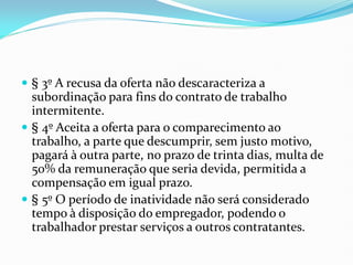  § 3º A recusa da oferta não descaracteriza a
subordinação para fins do contrato de trabalho
intermitente.
 § 4º Aceita a oferta para o comparecimento ao
trabalho, a parte que descumprir, sem justo motivo,
pagará à outra parte, no prazo de trinta dias, multa de
50% da remuneração que seria devida, permitida a
compensação em igual prazo.
 § 5º O período de inatividade não será considerado
tempo à disposição do empregador, podendo o
trabalhador prestar serviços a outros contratantes.
 