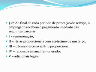  § 6º Ao final de cada período de prestação de serviço, o
empregado receberá o pagamento imediato das
seguintes parcelas:
 I – remuneração;
 II – férias proporcionais com acréscimo de um terço;
 III – décimo terceiro salário proporcional;
 IV – repouso semanal remunerado;
 V – adicionais legais.
 