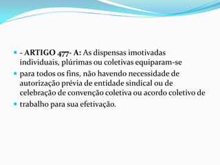  - ARTIGO 477- A: As dispensas imotivadas
individuais, plúrimas ou coletivas equiparam-se
 para todos os fins, não havendo necessidade de
autorização prévia de entidade sindical ou de
celebração de convenção coletiva ou acordo coletivo de
 trabalho para sua efetivação.
 
