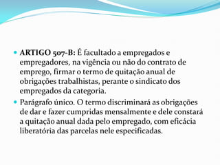  ARTIGO 507-B: É facultado a empregados e
empregadores, na vigência ou não do contrato de
emprego, firmar o termo de quitação anual de
obrigações trabalhistas, perante o sindicato dos
empregados da categoria.
 Parágrafo único. O termo discriminará as obrigações
de dar e fazer cumpridas mensalmente e dele constará
a quitação anual dada pelo empregado, com eficácia
liberatória das parcelas nele especificadas.
 