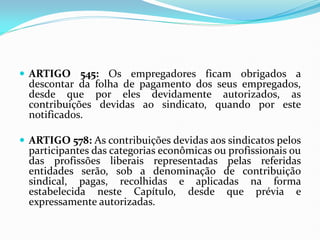  ARTIGO 545: Os empregadores ficam obrigados a
descontar da folha de pagamento dos seus empregados,
desde que por eles devidamente autorizados, as
contribuições devidas ao sindicato, quando por este
notificados.
 ARTIGO 578: As contribuições devidas aos sindicatos pelos
participantes das categorias econômicas ou profissionais ou
das profissões liberais representadas pelas referidas
entidades serão, sob a denominação de contribuição
sindical, pagas, recolhidas e aplicadas na forma
estabelecida neste Capítulo, desde que prévia e
expressamente autorizadas.
 