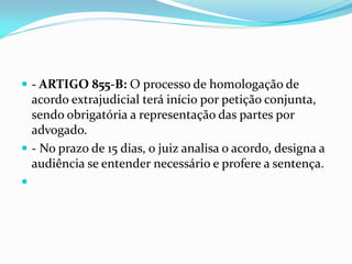  - ARTIGO 855-B: O processo de homologação de
acordo extrajudicial terá início por petição conjunta,
sendo obrigatória a representação das partes por
advogado.
 - No prazo de 15 dias, o juiz analisa o acordo, designa a
audiência se entender necessário e profere a sentença.

 