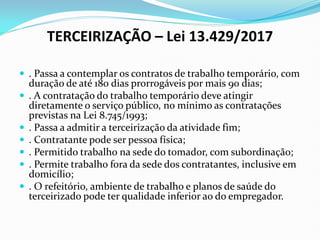 TERCEIRIZAÇÃO – Lei 13.429/2017
 . Passa a contemplar os contratos de trabalho temporário, com
duração de até 180 dias prorrogáveis por mais 90 dias;
 . A contratação do trabalho temporário deve atingir
diretamente o serviço público, no mínimo as contratações
previstas na Lei 8.745/1993;
 . Passa a admitir a terceirização da atividade fim;
 . Contratante pode ser pessoa física;
 . Permitido trabalho na sede do tomador, com subordinação;
 . Permite trabalho fora da sede dos contratantes, inclusive em
domicílio;
 . O refeitório, ambiente de trabalho e planos de saúde do
terceirizado pode ter qualidade inferior ao do empregador.
 