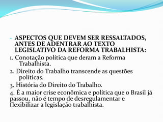 - ASPECTOS QUE DEVEM SER RESSALTADOS,
ANTES DE ADENTRAR AO TEXTO
LEGISLATIVO DA REFORMA TRABALHISTA:
1. Conotação política que deram a Reforma
Trabalhista.
2. Direito do Trabalho transcende as questões
políticas.
3. História do Direito do Trabalho.
4. É a maior crise econômica e política que o Brasil já
passou, não é tempo de desregulamentar e
flexibilizar a legislação trabalhista.
 