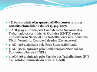  - Já foram ajuizadas quatro ADINs contestando a
constitucionalidade da Lei 13.429/2017:
 1. ADI 5695 ajuizada pela Confederação Nacional dos
Trabalhadores na Indústria Química (CNTQ) e pela
Confederação Nacional dos Trabalhadores nas Indústrias
Têxtil, Vestuário, Couro e Calçados (Conaccovest).
 2. ADI 5685, ajuizada pela Rede Sustentabilidade.
 3. ADI 5686, ajuizada pela Confederação Nacional das
Profissões Liberais (CNPL).
 4. ADI 5687, ajuizada pelo Partido dos Trabalhadores (PT)
e o Partido Comunista do Brasil (PCdoB).
 