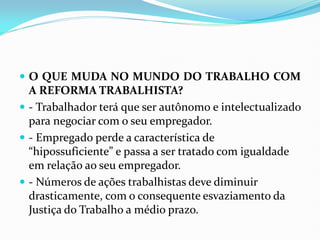  O QUE MUDA NO MUNDO DO TRABALHO COM
A REFORMA TRABALHISTA?
 - Trabalhador terá que ser autônomo e intelectualizado
para negociar com o seu empregador.
 - Empregado perde a característica de
“hipossuficiente” e passa a ser tratado com igualdade
em relação ao seu empregador.
 - Números de ações trabalhistas deve diminuir
drasticamente, com o consequente esvaziamento da
Justiça do Trabalho a médio prazo.
 
