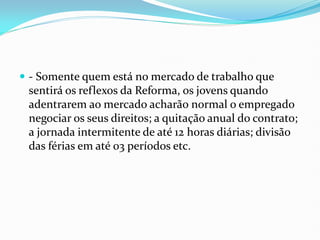  - Somente quem está no mercado de trabalho que
sentirá os reflexos da Reforma, os jovens quando
adentrarem ao mercado acharão normal o empregado
negociar os seus direitos; a quitação anual do contrato;
a jornada intermitente de até 12 horas diárias; divisão
das férias em até 03 períodos etc.
 