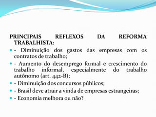 PRINCIPAIS REFLEXOS DA REFORMA
TRABALHISTA:
 - Diminuição dos gastos das empresas com os
contratos de trabalho;
 - Aumento do desemprego formal e crescimento do
trabalho informal, especialmente do trabalho
autônomo (art. 442-B);
 - Diminuição dos concursos públicos;
 - Brasil deve atrair a vinda de empresas estrangeiras;
 - Economia melhora ou não?
 