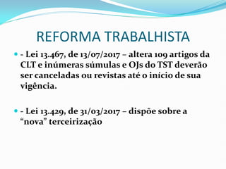 REFORMA TRABALHISTA
 - Lei 13.467, de 13/07/2017 – altera 109 artigos da
CLT e inúmeras súmulas e OJs do TST deverão
ser canceladas ou revistas até o início de sua
vigência.
 - Lei 13.429, de 31/03/2017 – dispõe sobre a
“nova” terceirização
 