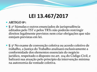 LEI 13.467/2017
 ARTIGO 8º:
 § 2º Súmulas e outros enunciados de jurisprudência
editados pelo TST e pelos TRTs não poderão restringir
direitos legalmente previstos nem criar obrigações que não
estejam previstas em lei.
 § 3º No exame de convenção coletiva ou acordo coletivo de
trabalho, a Justiça do Trabalho analisará exclusivamente a
conformidade dos elementos essenciais do negócio
jurídico, respeitado o disposto no art. 104 do Código Civil, e
balizará sua atuação pelo princípio da intervenção mínima
na autonomia da vontade coletiva.
 