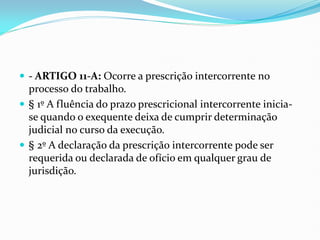  - ARTIGO 11-A: Ocorre a prescrição intercorrente no
processo do trabalho.
 § 1º A fluência do prazo prescricional intercorrente inicia-
se quando o exequente deixa de cumprir determinação
judicial no curso da execução.
 § 2º A declaração da prescrição intercorrente pode ser
requerida ou declarada de ofício em qualquer grau de
jurisdição.
 