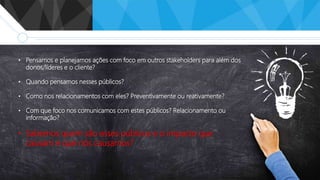 • Pensamos e planejamos ações com foco em outros stakeholders para além dos
donos/líderes e o cliente?
• Quando pensamos nesses públicos?
• Como nos relacionamentos com eles? Preventivamente ou reativamente?
• Com que foco nos comunicamos com estes públicos? Relacionamento ou
informação?
• Sabemos quem são esses públicos e o impacto que
causam e que nós causamos?
 