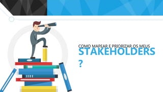 COMO MAPEAR E PRIORIZAR OS MEUS
STAKEHOLDERS
?
 