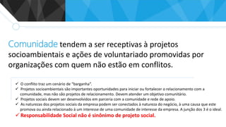 Comunidade tendem a ser receptivas à projetos
socioambientais e ações de voluntariado promovidas por
organizações com quem não estão em conflitos.
 O conflito traz um cenário de “barganha”.
 Projetos socioambientais são importantes oportunidades para iniciar ou fortalecer o relacionamento com a
comunidade, mas não são projetos de relacionamento. Devem atender um objetivo comunitário.
 Projetos sociais devem ser desenvolvidos em parceria com a comunidade e rede de apoio.
 As naturezas dos projetos sociais da empresa podem ser conectados à natureza do negócio, à uma causa que este
promova ou ainda relacionado à um interesse de uma comunidade de interesse da empresa. A junção dos 3 é o ideal.
 Responsabilidade Social não é sinônimo de projeto social.
 