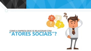 COMO A EMPRESA DEVE SE RELACIONAR COM
“ATORES SOCIAIS”?
 